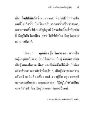 ฉบับ ๓ กาวยางอยางพุทธะ     ๗

เปน โอปปาติกสัตว (พระอนาคามี) มีปกติปรินิพพานใน
ภพที่ ไ ปเกิด นั้น ไมเ วี ย นกลั บ จากภพนั้ น เป นธรรมดา,
เพราะความสิ้นไปแหงสัญโญชน มีสวนในเบื้องต่ําหาอยาง
ก็ มีอยูไมใชรอยเดียว ฯลฯ ไมใชหารอย มีอยูโดยมาก
กวามากเปนแท.

           วัจฉะ !        อุบาสิกา ผูสาวิกาของเรา พวกเปน
หญิงคฤหัสถนุงขาว ยังบริโภคกาม เปนผู ทําตามคําสอน
เปนผู สนองโอวาท มีความสงสัยอันขามไดแลว ไมตอง
กลาวดวยความสงสัยวานี่อะไร ๆ เปนผูปราศจากความ
ครั่ น คร า ม ไม ต อ งเชื่ อ ตามคํ า ของผู อื่ น อยู ป ระพฤติ
พรหมจรรยในศาสนาของพระศาสดา ก็มีอยูไมใชรอยเดียว
ฯลฯ ไมใชหารอย มีอยูโดยมากกวามากเปนแท.

                                ม. ม. ๑๓/๒๕๑ - ๒๕๓/๒๕๕- ๒๕๖.
 
