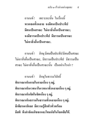 ฉบับ ๓ กาวยางอยางพุทธะ   ๙

       อานนท ! เพราะฉะนั้น ในเรื่องนี้
       พวกเธอทั้งหลาย จงมีตนเปนประทีป
       มีตนเปนสรณะ ไมเอาสิ่งอื่นเปนสรณะ;
       จงมีธรรมเปนประทีป มีธรรมเปนสรณะ
       ไมเอาสิ่งอื่นเปนสรณะ.

          อานนท ! ภิกษุ มีตนเปนประทีป มีตนเปนสรณะ
ไมเอาสิ่งอื่นเปนสรณะ, มีธรรมเปนประทีป มีธรรมเปน
สรณะ ไมเอาสิ่งอื่นเปนสรณะนั้น เปนอยางไรเลา ?

        อานนท ! ภิกษุในธรรมวินัยนี้
พิจารณาเห็นกายในกายเนือง ๆ อยู,
พิจารณาเห็นเวทนาในเวทนาทั้งหลายเนือง ๆ อยู,
พิจารณาเห็นจิตในจิตเนือง ๆ อยู,
พิจารณาเห็นธรรมในธรรมทั้งหลายเนือง ๆ อยู;
มีเพียรเผากิเลส มีความรูสึกตัวทั่วพรอม
มีสติ พึงกําจัดอภิชฌาและโทมนัสในโลกเสียได.
 