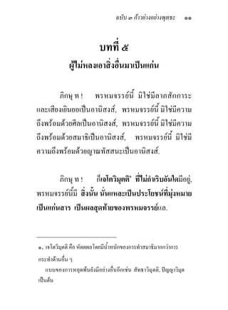 ฉบับ ๓ กาวยางอยางพุทธะ          ๑๑


                           บทที่ ๕
             ผูไมหลงเอาสิ่งอื่นมาเปนแกน

        ภิกษุ ท ! พรหมจรรยนี้ มิ ใช มีลาภสั กการะ
และเสียงเยินยอเปนอานิสงส, พรหมจรรยนี้ มิใชมีความ
ถึงพรอมดวยศีลเปนอานิสงส, พรหมจรรยนี้ มิใชมีความ
ถึงพรอมดวยสมาธิเปนอานิสงส, พรหมจรรยนี้ มิใชมี
ความถึงพรอมดวยญาณทัสสนะเปนอานิสงส.

        ภิกษุ ท ! ก็เจโตวิมตติ๑ ที่ไมกําเริบอันใดมีอยู,
                            ุ
พรหมจรรยนมี สิ่งนัน นั่นแหละเปนประโยชนที่มงหมาย
             ี้    ้                            ุ
เปนแกนสาร เปนผลสุดทายของพรหมจรรยแล.

_____________________________
๑. เจโตวิมุตติ คือ หัตตผลโดยมีน้ําหนักของการทําสมาธิมากกวาการ
กระทําดานอื่น ๆ
    แบบของการหลุดพนยังมีอยางอื่นอีกเชน สัทธาวิมุตติ, ปญญาวิมุต
เปนตน
 