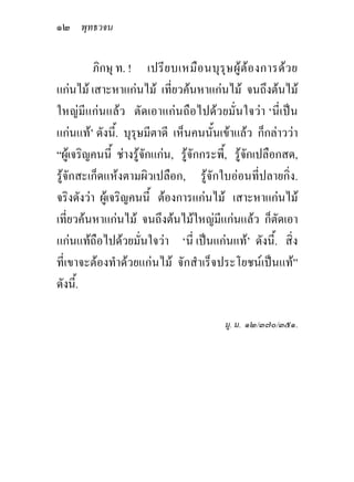 ๑๒ พุทธวจน

          ภิกษุ ท. ! เปรีย บเหมือ นบุรุษ ผูตอ งการดว ย
แกนไม เสาะหาแกนไม เที่ยวคนหาแกนไม จนถึงตนไม
ใหญมีแกนแลว ตัดเอาแกนถือไปดวยมั่นใจวา ‘นี่เปน
แกนแท’ ดังนี้. บุรุษมีตาดี เห็นคนนั้นเขาแลว ก็กลาววา
“ผูเจริญคนนี้ ชางรูจักแกน, รูจักกระพี้, รูจักเปลือกสด,
รูจักสะเก็ดแหงตามผิวเปลือก, รูจักใบออนที่ปลายกิ่ง.
จริงดังวา ผูเจริญคนนี้ ตองการแกนไม เสาะหาแกนไม
เที่ยวคนหาแกนไม จนถึงตนไมใหญมีแกนแลว ก็ตัดเอา
แกนแทถือไปดวยมั่นใจวา ‘นี่ เปนแกนแท’ ดังนี้. สิ่ง
ที่เขาจะตองทําดวยแกนไม จักสําเร็จประโยชนเปนแท”
ดังนี้.

                                         มู. ม. ๑๒/๓๗๐/๓๕๑.
 