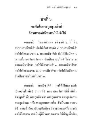 ฉบับ ๓ กาวยางอยางพุทธะ ๑๓


                       บทที่ ๖
              จะเกิดในตระกูลสูงหรือต่ํา
            ก็สามารถทํานิพพานใหแจงได
         อานนท ! ในกรณี แ ห ง อภิ ช าติ ๖ นี้ คื อ
คนบางคนมีชาติดํา กอใหเกิดธรรมดํา ๑, บางคนมีชาติดาํ
กอใหเกิดธรรมขาว ๑, บางคนมีชาติดํา กอใหเกิดนิพพาน
(ความสิ้นราคะโทสะโมหะ) อันเปนธรรมไมดําไมขาว ๑,
บางคนมีชาติขาว กอใหเกิดธรรมดํา ๑, บางคนมีชาติขาว
กอใหเกิดธรรมขาว ๑, บางคนมีชาติขาว กอใหเกิดนิพพาน
อันเปนธรรมไมดําไมขาว ๑.

        อานนท ! คนมี ช าติ ดํา ก อ ให เ กิ ด ธรรมดํา
เปนอยางไรเลา ? อานนท ! คนบางคนในกรณีนี้ เกิดใน
ตระกูลต่ํา คือ ตระกูลจัณฑาล ตระกูลพราน ตระกูลจักสาน
ตระกูลทํารถ หรือตระกูลเทหยากเยื่อ ซึ่งเปนคน ยากจน
มีขาวและน้านอย เปนอยูฝดเคือง มีอาหารและเครื่องนุงหม
            ํ                                        
หาไดโดยยาก เขาเปนผูมีผิวพรรณทราม ไมนาดู เตียคอม
                                                   ้
 