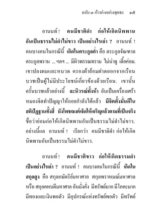 ฉบับ ๓ กาวยางอยางพุทธะ ๑๕


          อานนท ! คนมี ช าติ ดา ก อ ให เ กิ ด นิ พ พาน
                                      ํ
อันเปนธรรมไมดําไมขาว เปนอยางไรเลา ? อานนท !
คนบางคนในกรณีนี้ เกิดในตระกูลต่ํา คือ ตระกูลจัณฑาล
ตระกูลพราน ... ฯลฯ ... มีผิวพรรณทราม ไมนาดู เตี้ยคอม.
เขาปลงผมและหนวด ครองผ าย อ มฝาดออกจากเรื อ น
บวชเปน ผู ไ ม มีประโยชน เ กี่ ย วของดว ยเรื อน. เขานั้ น
ครั้นบวชแลวอยางนี้ ละนิวรณทั้งหา อันเปนเครื่องเศรา
หมองจิตทําปญญาใหถอยกําลังไดแลว มีจิตตั้งมั่นดีใน
สติปฏฐานทังสี่ ยังโพชฌงคเจ็ดใหเจริญแลวตามที่เปนจริง
             ้
ชื่อวายอมกอใหเกิดนิพพานอันเปนธรรมไมดําไมขาว.
อยางนี้แล อานนท ! เรียกวา คนมีชาติดํา กอใหเกิด
นิพพานอันเปนธรรมไมดําไมขาว.

         อานนท ! คนมี ช าติข าว ก อ ให เกิด ธรรมดํา
เปนอยางไรเลา ? อานนท ! คนบางคนในกรณีนี้ เกิดใน
สกุลสูง คือ สกุลกษัตริยมหาศาล สกุลพราหมณมหาศาล
หรือ สกุลคหบดีมหาศาล อันมั่งคั่ง มีทรัพยมาก มีโภคะมาก
มีทองและเงินพอตัว มีอุปกรณแหงทรัพยพอตัว มีทรัพย
 