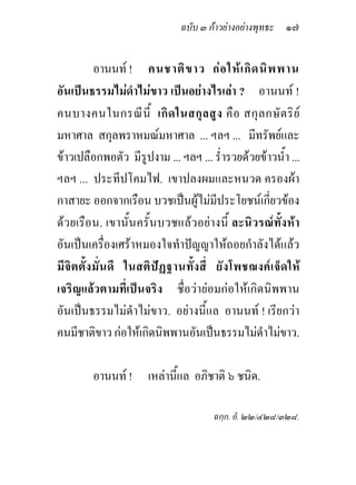 ฉบับ ๓ กาวยางอยางพุทธะ ๑๗


              อานนท ! คนชาติ ข าว ก อ ให เ กิ ด นิ พ พาน
อันเปนธรรมไมดําไมขาว เปนอยางไรเลา ? อานนท !
คนบางคนในกรณี นี้ เกิ ด ในสกุ ล สู ง คื อ สกุ ล กษั ต ริ ย
มหาศาล สกุลพราหมณมหาศาล ... ฯลฯ ... มีทรัพยและ
ขาวเปลือกพอตัว มีรูปงาม ... ฯลฯ ... ร่ํารวยดวยขาวน้ํา ...
ฯลฯ ... ประทีปโคมไฟ. เขาปลงผมและหนวด ครองผา
กาสายะ ออกจากเรือน บวชเปนผูไมมีประโยชนเกี่ยวของ
ดวยเรือน. เขานั้นครั้นบวชแล วอยางนี้ ละนิวรณทั้งหา
อันเปนเครื่องเศราหมองใจทําปญญาใหถอยกําลังไดแลว
มี จิ ต ตั้ ง มั่ น ดี ในสติ ปฏ ฐานทั้ ง สี่ ยั ง โพชฌงค เ จ็ ด ให
เจริญแลวตามที่เปนจริง ชื่อวายอมกอใหเกิดนิพพาน
อันเปนธรรมไมดําไมขาว. อยางนี้แล อานนท ! เรียกวา
คนมีชาติขาว กอใหเกิดนิพพานอันเปนธรรมไมดําไมขาว.

          อานนท ! เหลานี้แล อภิชาติ ๖ ชนิด.

                                            ฉกฺก. อํ. ๒๒/๔๒๘/๓๒๘.
 