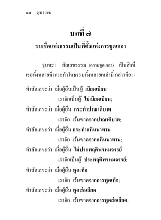 ๑๘ พุทธวจน


                     บทที่ ๗
    รายชื่อแหงธรรมเปนที่ตั้งแหงการขูดเกลา

        จุนทะ ! สัลเลขธรรม (ความขูดเกลา) เปนสิ่งที่
เธอทั้งหลายพึงกระทําในธรรมทั้งหลายเหลานี้ กลาวคือ :-
ทําสัลเลขะวา เมื่อผูอื่นเปนผู เบียดเบียน
                เราจักเปนผู ไมเบียดเบียน;
ทําสัลเลขะวา เมื่อผูอื่น กระทําปาณาติบาต
                เราจัก เวนขาดจากปาณาติบาต;
ทําสัลเลขะวา เมื่อผูอื่น กระทําอทินนาทาน
                เราจัก เวนขาดจากอทินนาทาน;
ทําสัลเลขะวา เมื่อผูอื่น ไมประพฤติพรหมจรรย
                เราจักเปนผู ประพฤติพรหมจรรย;
ทําสัลเลขะวา เมื่อผูอื่น พูดเท็จ
                เราจัก เวนขาดจากการพูดเท็จ;
ทําสัลเลขะวา เมื่อผูอื่น พูดสอเสียด
                เราจัก เวนขาดจากการพูดสอเสียด;
 