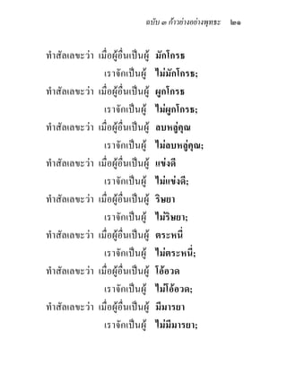 ฉบับ ๓ กาวยางอยางพุทธะ ๒๑


ทําสัลเลขะวา เมื่อผูอื่นเปนผู   มักโกรธ
                เราจักเปนผู       ไมมักโกรธ;
ทําสัลเลขะวา เมื่อผูอื่นเปนผู   ผูกโกรธ
                เราจักเปนผู       ไมผูกโกรธ;
ทําสัลเลขะวา เมื่อผูอื่นเปนผู   ลบหลูคุณ
                เราจักเปนผู       ไมลบหลูคุณ;
ทําสัลเลขะวา เมื่อผูอื่นเปนผู   แขงดี
                เราจักเปนผู       ไมแขงดี;
ทําสัลเลขะวา เมื่อผูอื่นเปนผู   ริษยา
                เราจักเปนผู       ไมริษยา;
ทําสัลเลขะวา เมื่อผูอื่นเปนผู   ตระหนี่
                เราจักเปนผู       ไมตระหนี่;
ทําสัลเลขะวา เมื่อผูอื่นเปนผู   โออวด
                เราจักเปนผู       ไมโออวด;
ทําสัลเลขะวา เมื่อผูอื่นเปนผู   มีมารยา
                เราจักเปนผู       ไมมีมารยา;
 