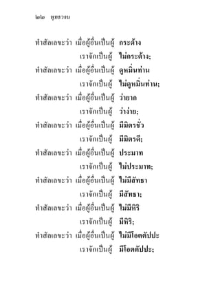 ๒๒ พุทธวจน

ทําสัลเลขะวา เมื่อผูอื่นเปนผู   กระดาง
                เราจักเปนผู       ไมกระดาง;
ทําสัลเลขะวา เมื่อผูอื่นเปนผู   ดูหมิ่นทาน
                เราจักเปนผู       ไมดูหมิ่นทาน;
ทําสัลเลขะวา เมื่อผูอื่นเปนผู   วายาก
                เราจักเปนผู       วางาย;
ทําสัลเลขะวา เมื่อผูอื่นเปนผู   มีมิตรชั่ว
                เราจักเปนผู       มีมิตรดี;
ทําสัลเลขะวา เมื่อผูอื่นเปนผู   ประมาท
                เราจักเปนผู       ไมประมาท;
ทําสัลเลขะวา เมื่อผูอื่นเปนผู   ไมมีสัทธา
                เราจักเปนผู       มีสัทธา;
ทําสัลเลขะวา เมื่อผูอื่นเปนผู   ไมมีหิริ
                เราจักเปนผู       มีหิริ;
ทําสัลเลขะวา เมื่อผูอื่นเปนผู   ไมมีโอตตัปปะ
                เราจักเปนผู       มีโอตตัปปะ;
 