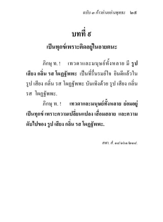 ฉบับ ๓ กาวยางอยางพุทธะ ๒๕


                      บทที่ ๙
          เปนทุกขเพราะติดอยูในอายตนะ
         ภิกษุ ท. ! เทวดาและมนุ ษ ย ทั้ ง หลาย มี รู ป
เสียง กลิ่น รส โผฏฐัพพะ เปนที่รื่นรมยใจ ยินดีแลวใน
รูป เสียง กลิ่น รส โผฏฐัพพะ บันเทิงดวย รูป เสียง กลิ่น
รส โผฏฐัพพะ.
         ภิกษุ ท. ! เทวดาและมนุษยทั้งหลาย ยอมอยู
เปนทุกข เพราะความเปลี่ยนแปลง เสื่อมสลาย และความ
ดับไปของ รูป เสียง กลิ่น รส โผฏฐัพพะ.

                                     สฬา. สํ. ๑๘/๑๖๑/๒๑๘.
 