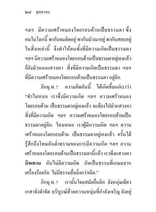 ๒๘ พุทธวจน

ฯลฯ มีความเศราหมองโดยรอบดานเปนธรรมดา ซึ่ง
คนในโลกนี้ พากันจมติดอยู พากันมัวเมาอยู พากันสยบอยู
ในสิ่งเหลานี้ จึงทําใหตนทั้งที่มีความเกิดเปนธรรมดา
ฯลฯ มีความเศราหมองโดยรอบดานเปนธรรมดาอยูเองแลว
ก็ยังมัวหลงแสวงหา สิ่งที่มีความเกิดเปนธรรมดา ฯลฯ
ที่มีความเศราหมองโดยรอบดานเปนธรรมดา อยูอีก.
           ภิกษุ ท. ! ความคิดอันนี้ ไดเกิดขึ้นแกเราวา
“ทําไมหนอ เราซึ่งมีความเกิด ฯลฯ ความเศราหมอง
โดยรอบดาน เปนธรรมดาอยูเ องแลว จะตองไปมัวแสวงหา
สิ่งที่มีความเกิด ฯลฯ ความเศราหมองโดยรอบดานเปน
ธรรมดาอยูอีก. ไฉนหนอ เราผูมีความเกิด ฯลฯ ความ
เศราหมองโดยรอบดาน เปนธรรมดาอยูเองแลว ครั้นได
รูสึกถึงโทษอันต่ําทรามของการมีความเกิด ฯลฯ ความ
เศราหมองโดยรอบดานเปนธรรมดานี้แลว เราพึงแสวงหา
นิพพาน อันไมมีความเกิด อันเปนธรรมที่เกษมจาก
เครื่องรอยรัด ไมมีธรรมอื่นยิ่งกวาเถิด.”
           ภิกษุ ท. ! เรานั้นโดยสมัยอื่นอีก ยังหนุมเทียว
เกสายังดําจัด บริบูรณดวยความหนุมที่กําลังเจริญ ยังอยู
 