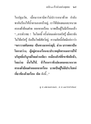 ฉบับ ๓ กาวยางอยางพุทธะ ๒๙


ในปฐมวั ย , เมื่ อ มารดาบิ ด าไม ป รารถนาด ว ย กํา ลั ง
พากันรองไหน้ําตานองหนาอยู, เราไดปลงผมและหนวด
ครองผายอมฝาด ออกจากเรือน บวชเปนผูไมมีเรือนแลว
“...ภารท๎วาชะ ! ในโลกนี้ ครั้งกอนแตการตรัสรู เมือเรายัง
                                                     ่
ไมไดตรัสรู ยังเปนโพธิสัตวอยู, ความคิดนี้เกิดมีแกเราวา
“ฆราวาสคับแคบ เปนทางมาแหงธุล,ี สวน บรรพชาเปน
โอกาสวาง; ผูอยูครองเรือนจะประพฤติพรหมจรรยให
บริสุทธิ์บริบูรณโดยสวนเดียว เหมือนสังขที่เขาขัดดีแลว,
โดยงาย นั้นไมได. ถาไฉนเราพึงปลงผมและหนวด
ครองผายอมฝาดออกจากเรือน บวชเปนผูไมมีประโยชน
                                            
เกี่ยวของดวยเรือน เถิด ดังนี้...”


                        มู. ม. ๑๒/๓๑๖/๓๑๖. , ม. ม. ๑๓/๖๖๙/๗๓๘.
 