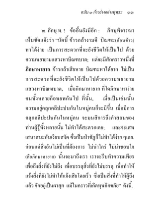 ฉบับ ๓ กาวยางอยางพุทธะ ๓๓


           ๓. ภิกษุ ท. ! ขออื่น ยังมีอีก : ภิกษุพิจ ารณา
เห็น ชัด แจง วา “บัด นี้ ขา วกลา งามดี บิณ ฑะ (กอ นขา ว)
หาไดง าย เปน การสะดวกที่ จ ะยังชี วิ ต ให เ ป น ไป ดว ย
ความพยายามแสวงหาบิณฑบาต; แตจะมีสักคราวหนึ่งที่
ภิกษาหายาก ขาวกลาเสียหาย บิณฑะหาไดยาก ไมเปน
การสะดวกที่ จ ะยั ง ชี วิ ต ให เ ป น ไปด ว ยความพยายาม
แสวงหาบิณฑบาต, เมื่อภิกษาหายาก ที่ใดภิกษาหางาย
คนทั้ง หลายก็ อ พยพกัน ไป ที่ นั้ น , เมื่ อ เปน เชน นั้น
ความอยูคลุกคลีปะปนกันในหมูคนก็จะมีขึ้น เมื่อมีการ
คลุกคลีปะปนกันในหมูคน จะมนสิการถึงคําสอนของ
ทานผูรูทั้งหลายนั้น ไมทําไดสะดวกเลย; และจะเสพ
เสนาสนะอันเงียบสงัด ซึ่งเปนปาชัฏก็ไมทําไดงาย ๆเลย.
กอนแตสิ่งอันไมเปนที่ตองการ ไมนาใคร ไมนาชอบใจ
(คือภิกษาหายาก) นั้นจะมาถึงเรา เราจะรีบทําความเพียร
เพื่อถึงสิ่งที่ยังไมถึง เพื่อบรรลุสิ่งที่ยังไมบรรลุ เพื่อทําให
แจงสิ่งที่ยังไมทําใหแจงเสียโดยเร็ว ซึ่งเปนสิ่งที่ทําใหผูถึง
แลว จักอยูเปนผาสุก แมในคราวที่เกิดทุพภิกขภัย” ดังนี้.
 