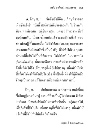 ฉบับ ๓ กาวยางอยางพุทธะ ๓๕


           ๕. ภิกษุ ท. ! ขออื่นยังมีอีก : ภิกษุพิจารณา
เห็นชัดแจงวา “บัดนี้ สงฆสามัคคีปรองดองกัน ไมวิวาทกัน
มีอุทเทสเดียวกัน อยูเปนผาสุก; แตจะมีสักคราวหนึ่งที่
สงฆแตกกัน, เมื่อสงฆแตกกันแลว จะมนสิการถึงคําสอน
ของทานผูรูทั้งหลายนั้น ไมทําไดสะดวกเลย; และจะเสพ
เสนาสนะอันเงียบสงัดซึ่งเปนปาชัฏ ก็ไมทําไดงาย ๆ เลย.
กอนแตสิ่งอันไมเปนที่ตองการ ไมนาใคร ไมนาชอบใจ
(คือสงฆแตกกัน) นันจะมาถึงเรา เราจะรีบทําความเพียรเพือ
                      ้                                         ่
ถึงสิ่งที่ยังไมถึง เพื่อบรรลุสิ่งที่ยังไมบรรลุ เพื่อทําใหแจง
สิ่งที่ยังไมทําใหแจงเสียโดยเร็ว ซึ่งเปนสิ่งที่ทําใหผูถึงแลว
จักอยูเปนผาสุก แมในคราวเมื่อสงฆแตกกัน” ดังนี้.

         ภิกษุ ท. ! ภัยในอนาคต ๕ ประการ เหลานี้แล
ซึ่งภิกษุผูมองเห็นอยู ควรแทที่จะเปนผูไมประมาท มีเพียร
เผากิเลส มีตนสงไปแลวในการทําเชนนัน อยูตลอดไป,
                                                ้
เพื่อถึงสิ่งที่ยังไมถึง เพื่อบรรลุสิ่งที่ยังไมบรรลุ เพื่อทําให
แจงสิ่งที่ยังไมทําใหแจงเสียโดยเร็ว.
                                           ปฺจก. อํ. ๒๒/๑๑๗/๗๘.
 