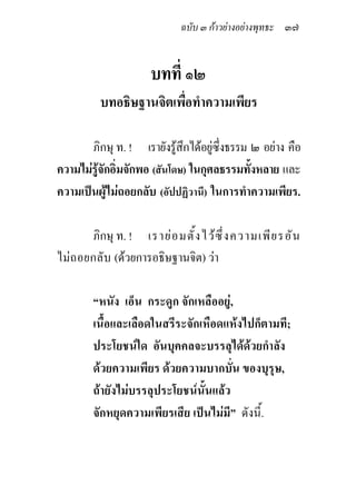 ฉบับ ๓ กาวยางอยางพุทธะ ๓๗


                       บทที่ ๑๒
          บทอธิษฐานจิตเพื่อทําความเพียร

       ภิกษุ ท. ! เรายังรูสึกไดอยูซึ่งธรรม ๒ อยาง คือ
ความไมรูจักอิ่มจักพอ (สันโดษ) ในกุศลธรรมทั้งหลาย และ
ความเปนผูไมถอยกลับ (อัปปฏิวานี) ในการทําความเพียร.

       ภิกษุ ท. ! เราย อ มตั ้ ง ไว ซึ ่ ง ความเพี ย รอั น
ไม ถอยกลับ (ดวยการอธิษฐานจิต) วา

        “หนัง เอ็น กระดูก จักเหลืออยู,
        เนื้อและเลือดในสรีระจักเหือดแหงไปก็ตามที;
        ประโยชนใด อันบุคคลจะบรรลุไดดวยกําลัง
        ดวยความเพียร ดวยความบากบั่น ของบุรุษ,
        ถายังไมบรรลุประโยชนนั้นแลว
        จักหยุดความเพียรเสีย เปนไมมี” ดังนี้.
 