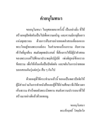 คําอนุโมทนา
           ขออนุโมทนา ในกุศลเจตนาครั้งนี้ เปนอยางยิ่ง ที่ได
สรางเหตุปจจัยอันเปนไปเพื่อความเจริญ และความมีอายุยืนยาว
แหงพุทธวจน ดวยการสืบสายถายทอดคําสอนที่ออกจาก
พระโอษฐของพระองคเอง ในสวนของเรืองกรรม กับความ
                                         ่
เขาใจที่ถูกตอง สมดังพุทธประสงค ที่ตองการใหมีผูนําคําสอน
ของพระองคไปศึกษาประพฤติปฏิบัติ เพงพิสูจนขออรรถ
ขอธรรม เพือใหเห็นแจงเปนปจจัตตัง และขยันในการถายทอด
              ่
บอกสอนกันรุนตอรุน สืบ ๆ กันไป
                

          ดวยเหตุที่ไดกระทํามาแลวนี้ ขอจงเปนพลวปจจัยให
ผูมีสวนรวมในการทําหนังสือและผูที่ไดอานศึกษา พึงไดดวงตา
เห็นธรรม สําเร็จผลยังพระนิพพาน สมดังความปรารถนาที่ได
สรางมาอยางดีแลวดวยเทอญ.

                                               ขออนุโมทนา
                                       พระคึกฤทธิ์ โสตฺถิผโล
 