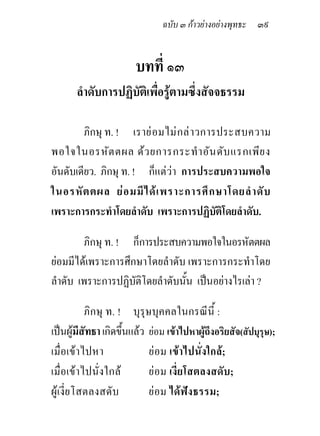 ฉบับ ๓ กาวยางอยางพุทธะ ๓๙


                        บทที่ ๑๓
       ลําดับการปฏิบัติเพื่อรูตามซึ่งสัจจธรรม

        ภิกษุ ท. ! เราย อ มไม ก ล า วการประสบความ
พอใจในอรหัต ตผล ดว ยการกระทํ า อัน ดับ แรกเพีย ง
อันดับเดียว. ภิกษุ ท. ! ก็แตวา การประสบความพอใจ
ในอรหั ต ตผล ย อ มมี ไ ด เ พราะการศึ ก ษาโดยลํ า ดั บ
เพราะการกระทําโดยลําดับ เพราะการปฏิบัติโดยลําดับ.

        ภิกษุ ท. ! ก็การประสบความพอใจในอรหัตตผล
ยอมมีไดเพราะการศึกษาโดยลําดับ เพราะการกระทําโดย
ลําดับ เพราะการปฏิบัติโดยลําดับนั้น เปนอยางไรเลา ?

          ภิกษุ ท. ! บุรุษบุคคลในกรณีนี้ :
เปนผูมีสัทธา เกิดขึนแลว ยอม เขาไปหาผูถึงอริยสัจ(สัปบุรุษ);
                     ้
เมื่อเขาไปหา              ยอม เขาไปนั่งใกล;
เมื่อเขาไปนั่งใกล        ยอม เงี่ยโสตลงสดับ;
ผูเงี่ยโสตลงสดับ          ยอม ไดฟงธรรม;
 