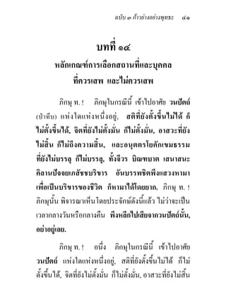 ฉบับ ๓ กาวยางอยางพุทธะ ๔๑


                              บทที่ ๑๔
         หลักเกณฑการเลือกสถานที่และบุคคล
              ที่ควรเสพ และไมควรเสพ
             ภิกษุ ท. ! ภิกษุในกรณีนี้ เขาไปอาศัย วนปตถ
(ป า ทึ บ ) แห ง ใดแห ง หนึ่ ง อยู , สติ ที่ ยั ง ตั้ ง ขึ้ น ไม ไ ด ก็
ไมตั้งขึ้นได, จิตที่ยังไมตั้งมั่น ก็ไมตั้งมั่น, อาสวะที่ยัง
ไมสิ้น ก็ไ มถึ ง ความสิ้ น , และอนุ ต ตรโยคัก เขมธรรม
ที่ยังไมบรรลุ ก็ไมบรรลุ, ทั้งจีวร บิณฑบาต เสนาสนะ
คิลานปจจยเภสัชชบริขาร อันบรรพชิตพึงแสวงหามา
เพื่อเปนบริขารของชีวิต ก็หามาไดโดยยาก. ภิกษุ ท. !
ภิกษุนั้น พิจารณาเห็นโดยประจักษดังนี้แลว ไมวาจะเปน
เวลากลางวันหรือกลางคืน พึงหลีกไปเสียจากวนปตถนน,                         ั้
อยาอยูเลย.
          ภิกษุ ท. ! อนึ่ง ภิกษุในกรณีนี้ เขาไปอาศัย
วนปตถ แหงใดแหงหนึ่งอยู, สติที่ยังตั้งขึ้นไมได ก็ไม
ตั้งขึ้นได, จิตที่ยังไมตั้งมั่น ก็ไมตั้งมั่น, อาสวะที่ยังไมสิ้น
 