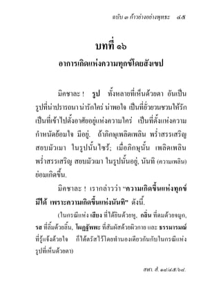 ฉบับ ๓ กาวยางอยางพุทธะ ๔๕


                          บทที่ ๑๖
          อาการเกิดแหงความทุกขโดยสังเขป

           มิคชาละ ! รูป ทั้งหลายที่เห็นดวยตา อันเปน
รูปที่นาปรารถนา นารักใคร นาพอใจ เปนที่ยั่วยวนชวนใหรัก
เปนที่เขาไปตังอาศัยอยูแหงความใคร เปนที่ตั้งแหงความ
               ้
กําหนัดยอมใจ มีอยู. ถาภิกษุเพลิดเพลิน พร่ําสรรเสริญ
สยบมัวเมา ในรูปนั้นไซร; เมื่อภิกษุน้ัน เพลิดเพลิน
พร่ําสรรเสริญ สยบมัวเมา ในรูปนั้นอยู, นันทิ (ความเพลิน)
ยอมเกิดขึน.้
           มิคชาละ ! เรากลาววา “ความเกิดขึ้นแหงทุกข
มีได เพราะความเกิดขึ้นแหงนันทิ” ดังนี้.
             (ในกรณีแหง เสียง ที่ไดยินดวยหู, กลิ่น ที่ดมดวยจมูก,
รส ที่ลิ้มดวยลิ้น, โผฏฐัพพะ ที่สัมผัสดวยผิวกาย และ ธรรมารมณ
ที่รูแจงดวยใจ ก็ไดตรัสไวโดยทํานองเดียวกันกับในกรณีแหง
รูปที่เห็นดวยตา)

                                                สฬา. สํ. ๑๘/๔๕/๖๘.
 