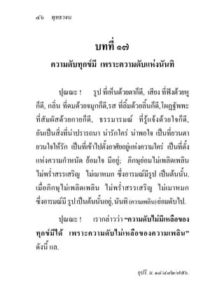 ๔๖ พุทธวจน


                        บทที่ ๑๗
      ความดับทุกขมี เพราะความดับแหงนันทิ

           ปุณณะ ! รูป ที่เห็นดวยตาก็ดี, เสียง ที่ฟงดวยหู
ก็ด,ี กลิ่น ที่ดมดวยจมูกก็ด,ี รส ที่ลิ้มดวยลิ้นก็ด,ี โผฏฐัพพะ
ที่สัม ผั สดว ยกายก็ ดี , ธรรมารมณ ที่ รูแ จงดว ยใจก็ดี,
อันเปนสิ่งที่นาปรารถนา นารักใคร นาพอใจ เปนทียวนตา
                                                         ่
ยวนใจใหรก เปนที่เขาไปตั้งอาศัยอยูแหงความใคร เปนทีตั้ง
             ั                                              ่
แหงความกําหนัด ยอมใจ มีอยู; ภิกษุยอมไมเพลิดเพลิน
ไมพร่ําสรรเสริญ ไมเมาหมก ซึ่งอารมณมรูป เปนตนนัน.
                                                ี              ้
เมื่อภิกษุไมเพลิดเพลิน ไมพร่ําสรรเสริญ ไมเมาหมก
ซึ่งอารมณมี รูป เปนตนนันอยู, นันทิ (ความเพลิน) ยอมดับไป.
                           ้
           ปุณณะ ! เรากลาววา “ความดับไมมีเหลือของ
ทุก ขม ีไ ด เพราะความดับ ไมเ หลือ ของความเพลิน ”
ดังนี้ แล.

                                          อุปริ. ม. ๑๔/๔๘๒/๗๕๖.
 
