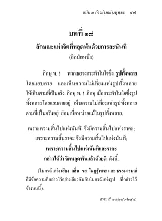 ฉบับ ๓ กาวยางอยางพุทธะ ๔๗


                        บทที่ ๑๘
     ลักษณะแหงจิตที่หลุดพนดวยการละนันทิ
                        (อีกนัยหนึ่ง)

         ภิกษุ ท. ! พวกเธอจงกระทําในใจซึ่ง รูปทั้งหลาย
โดยแยบคาย และเห็น ความไม เ ที่ย งแห งรูปทั้ ง หลาย
ใหเห็นตามที่เปนจริง. ภิกษุ ท. ! ภิกษุ เมื่อกระทําในใจซึ่งรูป
ทั้งหลายโดยแยบคายอยู เห็นความไมเทียงแหงรูปทั้งหลาย
                                            ่
ตามที่เปนจริงอยู ยอมเบื่อหนายแมในรูปทั้งหลาย.

 เพราะความสินไปแหงนันทิ จึงมีความสิ้นไปแหงราคะ;
            ้
    เพราะความสินราคะ จึงมีความสิ้นไปแหงนันทิ;
                ้
        เพราะความสิ้นไปแหงนันทิและราคะ
       กลาวไดวา จิตหลุดพนแลวดวยดี ดังนี้.
        (ในกรณีแหง เสียง กลิ่น รส โผฏฐัพพะ และ ธรรมารมณ
ก็มีขอความที่กลาวไวอยางเดียวกันกับในกรณีแหงรูป ที่กลาวไว
ขางบนนี้).
                                          สฬา. สํ. ๑๘/๑๘๐/๒๔๘.
 