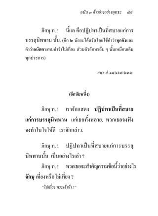 ฉบับ ๓ กาวยางอยางพุทธะ ๔๙


       ภิกษุ ท. ! นี้แล คือปฏิปทาเปนที่สบายแกการ
บรรลุนิพพาน นั้น. (อีก ๒ นัยยะไดตรัสโดยใชคําวาทุกขังและ
คําวาอนัตตาแทนคําวาไมเที่ยง สวนตัวอักษรอื่น ๆ นั้นเหมือนเดิม
ทุกประการ)

                                             สฬา. สํ. ๑๘/๑๖๗/๒๓๒.



                            (อีกนัยหนึ่ง)

         ภิกษุ ท. ! เราจักแสดง ปฏิปทาเปนที่สบาย
แกการบรรลุนิพพาน แกเธอทั้งหลาย. พวกเธอจงฟง
จงทําในใจใหดี เราจักกลาว.

         ภิกษุ ท. ! ปฏิปทาเปนที่สบายแกการบรรลุ
นิพพานนั้น เปนอยางไรเลา ?
          ภิกษุ ท. ! พวกเธอจะสําคัญความขอนีวาอยางไร
                                            ้
จักษุ เที่ยงหรือไมเที่ยง ?
         “ไมเที่ยง พระเจาขา !”
 