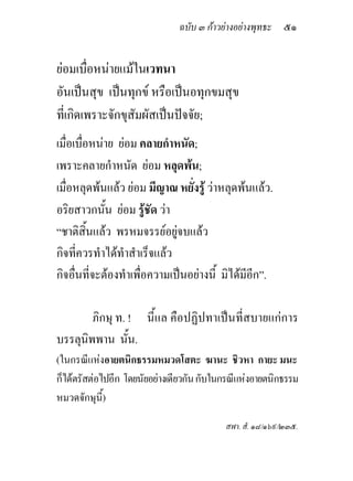 ฉบับ ๓ กาวยางอยางพุทธะ ๕๑


ยอมเบื่อหนายแมในเวทนา
อันเปนสุข เปนทุกข หรือเปนอทุกขมสุข
ที่เกิดเพราะจักขุสัมผัสเปนปจจัย;
เมื่อเบื่อหนาย ยอม คลายกําหนัด;
เพราะคลายกําหนัด ยอม หลุดพน;
เมื่อหลุดพนแลว ยอม มีญาณ หยั่งรู วาหลุดพนแลว.
อริยสาวกนั้น ยอม รูชัด วา
“ชาติสิ้นแลว พรหมจรรยอยูจบแลว
กิจที่ควรทําไดทําสําเร็จแลว
กิจอื่นที่จะตองทําเพื่อความเปนอยางนี้ มิไดมีอีก”.

        ภิกษุ ท. ! นี้แล คือปฏิปทาเปนที่สบายแกการ
บรรลุนิพพาน นั้น.
(ในกรณีแหงอายตนิกธรรมหมวดโสตะ ฆานะ ชิวหา กายะ มนะ
ก็ไดตรัสตอไปอีก โดยนัยอยางเดียวกัน กับในกรณีแหงอายตนิกธรรม
หมวดจักษุนี้)

                                           สฬา. สํ. ๑๘/๑๖๙/๒๓๕.
 