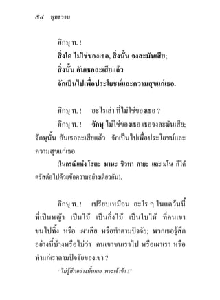 ๕๔ พุทธวจน

         ภิกษุ ท. !
         สิ่งใด ไมใชของเธอ, สิ่งนั้น จงละมันเสีย;
         สิ่งนั้น อันเธอละเสียแลว
         จักเปนไปเพื่อประโยชนและความสุขแกเธอ.

         ภิกษุ ท. ! อะไรเลา ที่ไมใชของเธอ ?
         ภิกษุ ท. ! จักษุ ไมใชของเธอ เธอจงละมันเสีย;
จักษุนั้น อันเธอละเสียแลว จักเปนไปเพื่อประโยชนและ
ความสุขแกเธอ
         (ในกรณีแหง โสตะ ฆานะ ชิวหา กายะ และ มโน ก็ได
ตรัสตอไปดวยขอความอยางเดียวกัน).


         ภิกษุ ท. ! เปรียบเหมือน อะไร ๆ ในแควนนี้
ที่เปนหญา เปนไม เปนกิ่งไม เปนใบไม ที่คนเขา
ขนไปทิ้ง หรือ เผาเสีย หรือทําตามปจจัย; พวกเธอรูสึก
อยางนี้บางหรือไมวา คนเขาขนเราไป หรือเผาเรา หรือ
ทําแกเราตามปจจัยของเขา ?
         “ไมรูสึกอยางนันเลย พระเจาขา !”
                          ้
 