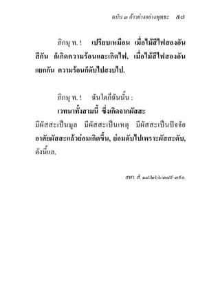 ฉบับ ๓ กาวยางอยางพุทธะ ๕๗


       ภิกษุ ท. ! เปรียบเหมือน เมื่อไมสีไฟสองอัน
สีกัน ก็เกิดความรอนและเกิดไฟ, เมื่อไมสีไฟสองอัน
แยกกัน ความรอนก็ดับไปสงบไป.

          ภิกษุ ท. ! ฉันใดก็ฉนนั้น :
                                   ั
          เวทนาทั้งสามนี้ ซึ่งเกิดจากผัสสะ
มี ผั สสะเป น มู ล มี ผั ส สะเป น เหตุ มี ผั สสะเปน ปจ จั ย
อาศัยผัสสะแลวยอมเกิดขึ้น, ยอมดับไปเพราะผัสสะดับ,
ดังนี้แล.

                                     สฬา. สํ. ๑๘/๒๖๖/๓๘๙-๓๙๐.
 