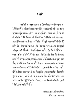 คํานํา

           หนั ง สื อ “พุทธวจน ฉบับ กาวยางอยางพุทธะ”
ไดจัดทําขึ้น ดวยปรารภเหตุที่วา หลายคนยังเห็นคําสอน
ของพระผูมีพระภาคเจาวา เปนสิ่งที่ยาก หรือเปนสิ่งที่ไกลตัว
เกินไป ทําใหมีนอยคนนักที่จะหันมาใสใจศึกษาคําสอนของ
พระผูมีพระภาคเจาอยางจริงจัง ทั้งๆที่พระองคไดตรัสไว
แลว วา คําสอนที่พระองคตรัสสอนทั้งหมดนั้น บริสุทธิ์
บริบูรณแลวสิ้นเชิง อีกทั้งคําสอนนั้น ยังเปนสิ่งที่เรียกวา
“อกาลิโก” คือใชไดไปตลอด ไมมีคํา วา เกา หรือ ลา สมัย
และใชไดกับบุคคลทุกคน อันจะเห็นไดจากในสมัยพุทธกาล
ที่พุทธบริษัท ๔ ทั้งหลายนั้น มีคนจากหลายชาติและวรรณะ
นอกจากนี้พระองคยังไดตรัสอีกวา บุคคลที่ทานตรัสสอนนั้น
มีตั้งแต พรหม เทวดา ภิกษุ ภิกษุณี อุบาสก อุบาสิกา ไปจนถึง
ปุถุชนคนธรรมดาทั่วไป และทุกคนนั้น เมื่อนําคําสอนของ
พระองคไ ปปฏิบัติแ ลว ก็ส ามารถแกทุก ขห รือ ดับ ทุก ข
ใหกับตนเองไดทั้งสิ้น

                                   คณะงานธรรมวัดนาปาพง
                                        มิถุนายน ๒๕๕๓
 