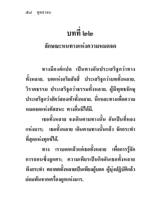 ๕๘ พุทธวจน


                    บทที่ ๒๒
         ลักษณะหนทางแหงความหมดจด

         ทางมีองค แปด เปน ทางอั น ประเสริ ฐ กวา ทาง
ทั้งหลาย. บทแหงอริยสัจสี่ ประเสริฐกวาบททั้งหลาย.
วิราคธรรม ประเสริฐกวาธรรมทั้งหลาย. ผูมีพุทธจักษุ
ประเสริฐกวาสัตวสองเทาทั้งหลาย. นี่แหละทางเพื่อความ
หมดจดแหงทัสสนะ ทางอื่นมิไดมี.
         เธอทั้งหลาย จงเดินตามทางนั้น อันเปนที่หลง
แหงมาร; เธอทั้งหลาย เดินตามทางนั้นแลว จักกระทํา
ที่สุดแหงทุกขได.
         ทาง เราบอกแลวแกเธอทั้งหลาย เพื่อการรูจัก
การถอนซึ่งลูกศร; ความเพียรเปนกิจอันเธอทั้งหลาย
พึงกระทํา ตถาคตทังหลายเปนเพียงผูบอก ผูมุงปฏิบติแลว
                    ้                            ั
ยอมพนจากเครื่องผูกแหงมาร.
 