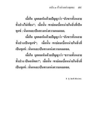 ฉบับ ๓ กาวยางอยางพุทธะ ๕๙


         เมื่อใด บุคคลเห็นดวยปญญาวา “สังขารทั้งหลาย
ทั้งปวงไมเที่ยง”; เมื่อนั้น เขายอมเบื่อหนายในสิ่งที่เปน
ทุกข : นั่นแหละเปนทางแหงความหมดจด.
         เมื่อใด บุคคลเห็นดวยปญญาวา “สังขารทั้งหลาย
ทั้งปวงเปนทุกข”; เมื่อนั้น เขายอมเบื่อหนายในสิ่งที่
เปนทุกข : นั่นแหละเปนทางแหงความหมดจด.
         เมื่อใด บุคคลเห็นดวยปญญาวา “ธรรมทั้งหลาย
ทั้งปวง เปนอนัตตา”; เมื่อนั้น เขายอมเบื่อหนายในสิ่งที่
เปนทุกข : นั่นแหละเปนทางแหงความหมดจด.

                                            ธ. ขุ. ๒๕/๕๑/๓๐.
 