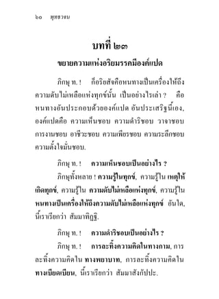 ๖๐ พุทธวจน


                      บทที่ ๒๓
        ขยายความแหงอริยมรรคมีองคแปด
        ภิกษุ ท. ! ก็อริยสัจคือหนทางเปนเครื่องใหถึง
ความดับไมเหลือแหงทุกขนั้น เปนอยางไรเลา ? คือ
หนทางอัน ประกอบดว ยองคแ ปด อัน ประเสริฐ นี้เ อง,
องคแปดคือ ความเห็นชอบ ความดําริชอบ วาจาชอบ
การงานชอบ อาชีวะชอบ ความเพียรชอบ ความระลึกชอบ
ความตั้งใจมั่นชอบ.
          ภิกษุ ท. ! ความเห็นชอบเปนอยางไร ?
          ภิกษุทั้งหลาย ! ความรูในทุกข, ความรูใน เหตุให
เกิดทุกข, ความรูใน ความดับไมเหลือแหงทุกข, ความรูใน
หนทางเปนเครื่องใหถึงความดับไมเหลือแหงทุกข อันใด,
นี้เราเรียกวา สัมมาทิฏฐิ.
        ภิกษุ ท. ! ความดําริชอบเปนอยางไร ?
        ภิกษุ ท. ! การละทิ้งความคิดในทางกาม, การ
ละทิ้งความคิดใน ทางพยาบาท, การละทิ้งความคิดใน
ทางเบียดเบียน, นี้เราเรียกวา สัมมาสังกัปปะ.
 