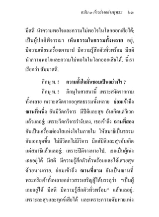 ฉบับ ๓ กาวยางอยางพุทธะ ๖๓


มีสติ นําความพอใจและความไมพอใจในโลกออกเสียได;
เป น ผูป กติพิจ ารณา เห็น ธรรมในธรรมทั้งหลาย อยู ,
มีความเพียรเครื่องเผาบาป มีความรูสึกตัวทั่วพรอม มีสติ
นําความพอใจและความไมพอใจในโลกออกเสียได, นีเ้ รา
เรียกวา สัมมาสติ.
         ภิกษุ ท. ! ความตังใจมันชอบเปนอยางไร ?
                               ้ ่
         ภิกษุ ท. ! ภิกษุในศาสนานี้ เพราะสงัดจากกาม
ทั้งหลาย เพราะสงัดจากอกุศลธรรมทั้งหลาย ยอมเขาถึง
ฌานที่หนึง อันมีวิตกวิจาร มีปติและสุข อันเกิดแตวเิ วก
           ่
แลวแลอยู; เพราะวิตกวิจารรํางับลง, เธอเขาถึง ฌานที่สอง
อันเปนเครื่องผองใสแหงใจในภายใน ใหสมาธิเปนธรรม
อันเอกผุดขึ้น ไมมีวิตกไมมวิจาร มีแตปติและสุขอันเกิด
                             ี           
แตสมาธิแลวแลอยู; เพราะปติจางหายไป, เธอเปนผูเพง
เฉยอยูได มีสติ มีความรูสึกตัวทั่วพรอมและไดเสวยสุข
ด ว ยนามกาย, ย อมเข าถึ ง ฌานที่ ส าม อัน เป น ฌานที่
พระอริยเจาทั้งหลายกลาวสรรเสริญผูไดบรรลุวา “เปนผู
เฉยอยูได มีสติ มีความรูสึกตัวทั่วพรอม” แลวแลอยู.
เพราะละสุขและทุกขเสียได และเพราะความดับหายแหง
 
