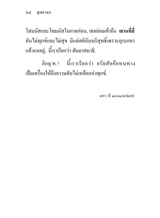 ๖๔ พุทธวจน

โสมนัสและโทมนัสในกาลกอน, เธอยอมเขาถึง ฌานทีสี่   ่
อันไมทุกขและไมสุข มีแตสติอันบริสุทธิ์เพราะอุเบกขา
แลวแลอยู, นี้เราเรียกวา สัมมาสมาธิ.
          ภิกษุ ท. ! นี ้เ ราเรีย กวา อริย สัจ คือ หนทาง
เปนเครื่องใหถึงความดับไมเหลือแหงทุกข.


                                      มหา. ที. ๑๐/๓๔๘/๒๙๙.
 