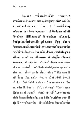 ๖๖ พุทธวจน

         ภิกษุ ท. ! คําที่เรากลาวแลววา “ภิกษุ ท. !
เรากลาวความสินอาสวะ เพราะอาศัยปฐมฌานบาง” ดังนี้นน
                   ้                                    ั้
เราอาศัยอะไรกลาวเลา ? ภิกษุ ท. ! ในกรณีนี้ ภิกษุ
สงัดจากกาม สงัดจากอกุศลธรรม เขาถึงปฐมฌานอันมี
วิตกวิจาร มีปติและสุขอันเกิดจากวิเวก แลวแลอยู.
ในปฐมฌานนันมีธรรมคือ รูป เวทนา สัญญา สังขาร
               ้
วิญญาณ; เธอนั้นตามเห็นซึ่งธรรมเหลานั้น โดยความเปน
ของไมเที่ยง โดยความเปนทุกข เปนโรค เปนหัวฝ เปนลูกศร
เปนความยากลําบาก เปนอาพาธ เปนดังผูอื่น เปนของ
แตกสลาย เปนของวาง เปนของไมใชตน. เธอดํารงจิต
ดวยธรรมเหลานั้น แลวจึงนอมจิตไปสูอมตธาตุดวยการ
กําหนดวา “นั่นสงบระงับ นั่นประณีต : นั่นคือธรรมชาติ
เปนที่สงบระงับแหงสังขารทั้งปวง เปนที่สลัดคืนซึ่งอุปธิ
ทั้งปวง เปนทีสิ้นไปแหงตัณหา เปนความจางคลาย เปน
                 ่
ความดับ เปนนิพพาน” ดังนี้. เธอดํารงอยูในวิปสสนาญาณ
                                        
มีปฐมฌานเปนบาทนั้น ยอมถึง ความสินไปแหงอาสวะ;
                                          ้
ถาไมถึงความสิ้นไปแหงอาสวะ ก็เปน โอปปาติกะ อนาคามี
ผูปรินิพพานในภพนั้น มีการไมเวียนกลับจากโลกนั้น
 