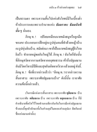 ฉบับ ๓ กาวยางอยางพุทธะ ๖๗


เปนธรรมดา เพราะความสิ้นไปแหงสังโยชนมีในเบื้องต่ํา
หาประการและเพราะอํานาจแหง ธัมมราคะ ธัมมนันทิ
นั้น ๆ นั่นเอง.
          ภิกษุ ท. ! เปรียบเหมือนนายขมังธนูหรือลูกมือ
ของเขา ประกอบการฝกอยูกะรูปหุนคนที่ทําดวยหญาบาง
กะรูปหุนดินบาง; สมัยตอมา เขาก็เปนนายขมังธนูผูยิงไกล
ยิงเร็ว ทําลายหมูพลอันใหญได. ภิกษุ ท. ! ฉันใดก็ฉันนั้น
ที่ภิกษุสงัดจากกามสงัดจากอกุศลธรรม เขาถึงปฐมฌาน
อันมีวิตกวิจารมีปติและสุขอันเกิดจากวิเวก แลวแลอยู ดังนี้.
ภิกษุ ท. ! ขอที่เรากลาวแลววา “ภิกษุ ท. ! เรากลาวความ
สิ้นอาสวะ เพราะอาศัยปฐมฌานบาง” ดังนี้นั้น เราอาศัย
ความขอนี้กลาวแลว.

         (ในกรณีแหงการสิ้นอาสวะ เพราะอาศัย ทุติยฌาน บาง
เพราะอาศัย ตติ ยฌาน บ าง เพราะอาศัย จตุตถฌาน บา ง ก็ มี
คําอธิบายที่ตรัสไวโดยทํานองเดียวกันกับในกรณีแหงปฐมฌาน
ขางบนนี้ทุกตัวอักษรทั้งในสวนอุปไมยและสวนอุปมา ผิดกันแต
ชื่อแหงฌานเทานั้น)
 