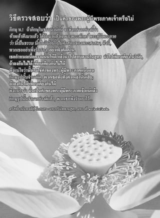 วิธีตรวจสอบวา เปนคําของพระผูมีพระภาคเจาหรือไม
ภิกษุ ท.! ถาภิกษุในธรรมวินัยนี้ จะพึงกลาวอยางนี้วา
ขาพเจาฟงมาแลว ไดรับมาแลวเฉพาะพระพักตร พระผูมีพระภาค
วา นี้เปนธรรม นี้เปนวินัยนี้ เปนคําสอนของพระศาสดา, ดังนี้,
พวกเธออยาเพิ่งรับรอง, อยาเพิ่งคัดคาน.
เธอกําหนดเนื้อความนั้นใหดี แลวนําไปสอบสวนในสูตร นําไปเทียบเคียงในวินัย,
ถาลงกันไมได เทียบเคียงกันไมได
พึงแนใจวานั้นไมใชคําของพระผูมีพระภาคแนนอน
ภิกษุรูปนั้นจํามาผิด, พวกเธอพึงทิ้งคําเหลานั้นเสีย;
ถาลงกันได เทียบเคียงกันได
พึงแนใจวา นั่นเปนคําของพระผูมีพระภาคเจาแนแลว
ภิกษุรูปนั้นจํามาอยางดีแลว, พวกเธอพึงรับเอาไว...
ตรัสที่อานันทเจดีย, โภคนคร : มหาปรินิพพานสูตร, มหา. ที. ๑๐/๑๔๔/๑๑๒.
 