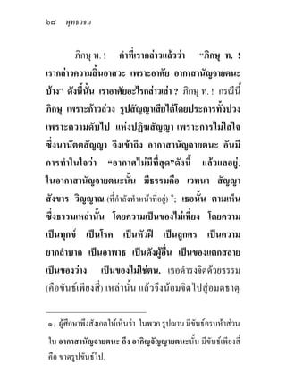 ๖๘ พุทธวจน

         ภิกษุ ท. ! คําที่เรากลาวแลววา “ภิกษุ ท. !
เรากลาวความสิ้นอาสวะ เพราะอาศัย อากาสานัญจายตนะ
บาง” ดังนี้นั้น เราอาศัยอะไรกลาวเลา ? ภิกษุ ท. ! กรณีนี้
ภิกษุ เพราะกาวลวง รูปสัญญาเสียไดโดยประการทั้งปวง
เพราะความดับไป แหงปฏิฆสัญญา เพราะการไมใสใจ
ซึ่งนานัตตสัญญา จึงเขาถึง อากาสานัญจายตนะ อันมี
การทําในใจวา “อากาศไมมีที่สุด”ดังนี้ แลวแลอยู.
ในอากาสานัญจายตนะนัน มีธรรมคือ เวทนา สัญญา
                             ้
สังขาร วิญญาณ (ที่กําลังทําหนาที่อยู) ๑; เธอนั้น ตามเห็น
ซึ่งธรรมเหลานั้น โดยความเปนของไมเที่ยง โดยความ
เปนทุกข เปนโรค เปนหัวฝ เปนลูกศร เปนความ
ยากลําบาก เปนอาพาธ เปนดังผูอื่น เปนของแตกสลาย
เปนของวาง เปนของไมใชตน. เธอดํารงจิตดวยธรรม
(คือขัน ธเ พียงสี่ ) เหลานั้น แลว จึงนอมจิตไปสูอมตธาตุ
_____________________________
๑. ผูศึกษาพึงสังเกตใหเห็นวา ในพวก รูปฌาน มีขันธครบหาสวน
ใน อากาสานัญจายตนะ ถึง อากิญจัญญายตนะนั้น มีขันธเพียงสี่
คือ ขาดรูปขันธไป.
 