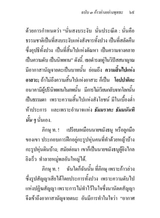 ฉบับ ๓ กาวยางอยางพุทธะ   ๖๙

ดวยการกําหนดวา “นั่นสงบระงับ นั่นประณีต : นั่นคือ
ธรรมชาติเปนที่สงบระงับแหงสังขารทั้งปวง เปนที่สลัดคืน
ซึ่งอุปธิทั้งปวง เปนที่สิ้นไปแหงตัณหา เปนความจางคลาย
เปนความดับ เปนนิพพาน” ดังนี้. เธอดํารงอยูในวิปสสนาญาณ
มีอากาสานัญจายตะเปนบาทนั้น ยอมถึง ความสิ้นไปแหง
อาสวะ; ถาไมถึงความสิ้นไปแหงอาสวะ ก็เปน โอปปาติกะ
อนาคามีผูปรินิพพานในภพนั้น มีการไมเวียนกลับจากโลกนั้น
เปนธรรมดา เพราะความสิ้นไปแหงสังโยชน มีในเบื้องต่า    ํ
หาประการ และเพราะอํานาจแหง ธัมมราคะ ธัมมนันทิ
นั้น ๆ นั่นเอง.
           ภิกษุ ท. ! เปรียบเหมือนนายขมังธนู หรือลูกมือ
ของเขา ประกอบการฝกอยูกะรูปหุนคนที่ทาดวยหญาบาง
                                             ํ
กะรูปหุนดินบาง; สมัยตอมา เขาก็เปนนายขมังธนูผูยงไกล
                                                    ิ
ยิงเร็ว ทําลายหมูพลอันใหญได.
           ภิกษุ ท. ! ฉันใดก็ฉนนัน ที่ภิกษุ เพราะกาวลวง
                                ั ้
ซึ่งรูปสัญญาเสียไดโดยประการทั้งปวง เพราะความดับไป
แหงปฏิฆสัญญา เพราะการไมทําไวในใจซึ่งนานัตตสัญญา
จึงเขาถึงอากาสานัญจายตนะ อันมีการทําในใจวา “อากาศ
 