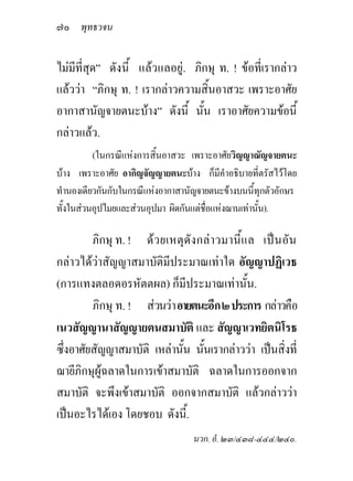๗๐ พุทธวจน

ไมมีที่สุด” ดังนี้ แลวแลอยู. ภิกษุ ท. ! ขอที่เรากลาว
แลววา “ภิกษุ ท. ! เรากลาวความสิ้นอาสวะ เพราะอาศัย
อากาสานัญจายตนะบาง” ดังนี้ นั้น เราอาศัยความขอนี้
กลาวแลว.
          (ในกรณีแหงการสิ้นอาสวะ เพราะอาศัยวิญญาณัญจายตนะ
บาง เพราะอาศัย อากิญจัญญายตนะบาง ก็มีคําอธิบายที่ตรัสไวโดย
ทํานองเดียวกันกับในกรณีแหงอากาสานัญจายตนะขางบนนี้ทกตัวอักษร
                                                       ุ
ทั้งในสวนอุปไมยและสวนอุปมา ผิดกันแตชอแหงฌานเทานัน).
                                       ื่            ้

         ภิกษุ ท. ! ด ว ยเหตุ ดั ง กลา วมานี้ แ ล เปน อัน
กลาวไดวาสัญญาสมาบัติมีประมาณเทาใด อัญญาปฏิเวธ
(การแทงตลอดอรหัตตผล) ก็มีประมาณเทานั้น.
         ภิกษุ ท. ! สวนวา อายตนะอีก ๒ ประการ กลาวคือ
เนวสัญญานาสัญญายตนสมาบัติ และ สัญญาเวทยิตนิโรธ
ซึ่งอาศัยสัญญาสมาบัติ เหลานั้น นันเรากลาววา เปนสิ่งที่
                                     ้
ฌายีภกษุผูฉลาดในการเขาสมาบัติ ฉลาดในการออกจาก
      ิ
สมาบัติ จะพึงเขาสมาบัติ ออกจากสมาบัติ แลวกลาววา
เปนอะไรไดเอง โดยชอบ ดังนี้.
                                  นวก. อํ. ๒๓/๔๓๘-๔๔๔/๒๔๐.
 