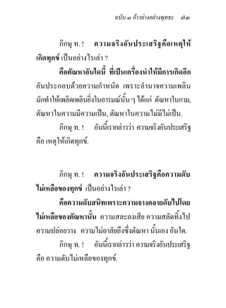 ฉบับ ๓ กาวยางอยางพุทธะ ๗๓


         ภิกษุ ท. ! ความจริง อัน ประเสริฐ คือ เหตุใ ห
เกิดทุกข เปนอยางไรเลา ?
         คือตัณหาอันใดนี้ ที่เปนเครื่องนําใหมีการเกิดอีก
อันประกอบดวยความกําหนัด เพราะอํานาจความเพลิน
มักทําใหเพลิดเพลินยิ่งในอารมณนั้น ๆ ไดแก ตัณหาในกาม,
ตัณหาในความมีความเปน, ตัณหาในความไมมีไมเปน.
         ภิกษุ ท. ! อันนี้เรากลาววา ความจริงอันประเสริฐ
คือ เหตุใหเกิดทุกข.


        ภิกษุ ท. ! ความจริงอันประเสริฐคือความดับ
ไมเหลือของทุกข เปนอยางไรเลา ?
        คือความดับสนิทเพราะความจางคลายดับไปโดย
ไมเหลือของตัณหานั้น ความสละลงเสีย ความสลัดทิ้งไป
ความปลอยวาง ความไมอาลัยถึงซึ่งตัณหา นั้นเอง อันใด.
        ภิกษุ ท. ! อันนี้เรากลาววา ความจริงอันประเสริฐ
คือ ความดับไมเหลือของทุกข.
 