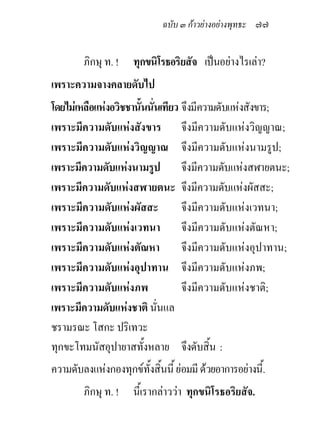 ฉบับ ๓ กาวยางอยางพุทธะ ๗๗


        ภิกษุ ท. !   ทุกขนิโรธอริยสัจ เปนอยางไรเลา?
เพราะความจางคลายดับไป
โดยไมเหลือแหงอวิชชานั้นนั่นเทียว จึงมีความดับแหงสังขาร;
เพราะมีความดับแหงสังขาร จึงมีความดับแหงวิญญาณ;
เพราะมีความดับแหงวิญญาณ จึงมีความดับแหงนามรูป;
เพราะมีความดับแหงนามรูป จึงมีความดับแหงสฬายตนะ;
เพราะมีความดับแหงสฬายตนะ จึงมีความดับแหงผัสสะ;
เพราะมีความดับแหงผัสสะ            จึงมีความดับแหงเวทนา;
เพราะมีความดับแหงเวทนา จึงมีความดับแหงตัณหา;
เพราะมีความดับแหงตัณหา            จึงมีความดับแหงอุปาทาน;
เพราะมีความดับแหงอุปาทาน จึงมีความดับแหงภพ;
เพราะมีความดับแหงภพ               จึงมีความดับแหงชาติ;
เพราะมีความดับแหงชาติ นันแล่
ชรามรณะ โสกะ ปริเทวะ
ทุกขะโทมนัสอุปายาสทั้งหลาย จึงดับสิ้น :
ความดับลงแหงกองทุกขทงสิ้นนี้ ยอมมี ดวยอาการอยางนี้.
                      ั้
        ภิกษุ ท. ! นี้เรากลาววา ทุกขนิโรธอริยสัจ.
 