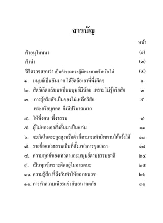 สารบัญ
                                                           หนา
คําอนุโมทนา                                                (๑)
คํานํา                                                     (๓)
วิธีตรวจสอบวา เปนคําของพระผูมีพระภาคเจาหรือไม         (๔)
๑. มนุษยเปนอันมาก ไดยึดถือเอาที่พึ่งผิดๆ                 ๑
๒. สัตวเกิดกลับมาเปนมนุษยมีนอย เพราะไมรอริยสัจ
                                                ู          ๓
๓. การรูอริยสัจเปนของไมเหลือวิสัย                        ๕
     พระอริยบุคคล จึงมีปริมาณมาก
๔. ใหพึ่งตน พึ่งธรรม                                       ๘
๕. ผูไมหลงเอาสิ่งอื่นมาเปนแกน                          ๑๑
๖. จะเกิดในตระกูลสูงหรือต่ํา ก็สามารถทํานิพพานใหแจงได   ๑๓
๗. รายชื่อแหงธรรมเปนที่ตั้งแหงการขูดเกลา                ๑๘
๘. ความทุกขของเทวดาและมนุษยตามธรรมชาติ                   ๒๔
๙. เปนทุกขเพราะติดอยูในอายตนะ                           ๒๕
๑๐. ความรูสึก ที่ถึงกับทําใหออกผนวช                      ๒๖
๑๑. การทําความเพียรแขงกับอนาคตภัย                         ๓๑
 