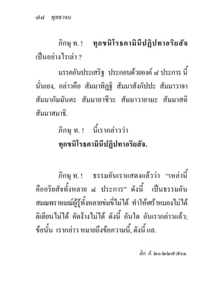 ๗๘ พุทธวจน

        ภิกษุ ท. ! ทุ ก ขนิ โ รธคามิ นี ป ฏิ ป ทาอริย สัจ
เปนอยางไรเลา ?
         มรรคอันประเสริฐ ประกอบดวยองค ๘ ประการ นี้
นั่นเอง, กลาวคือ สัมมาทิฏฐิ สัมมาสังกัปปะ สัมมาวาจา
สัมมากัมมันตะ สัมมาอาชีวะ สัมมาวายามะ สัมมาสติ
สัมมาสมาธิ.
        ภิกษุ ท. ! นี้เรากลาววา
        ทุกขนิโรธคามินีปฏิปทาอริยสัจ.


         ภิกษุ ท. ! ธรรมอันเราแสดงแลววา “เหลานี้
คืออริยสัจทั้งหลาย ๔ ประการ” ดังนี้ เปนธรรมอัน
สมณพราหมณผูรูทั้งหลายขมขี่ไมได ทําใหเศราหมองไมได
ติเตียนไมได คัดงางไมได ดังนี้ อันใด อันเรากลาวแลว;
ขอนั้น เรากลาว หมายถึงขอความนี,้ ดังนี้ แล.

                                       ติก. อํ. ๒๐/๒๒๕/๕๐๑.
 