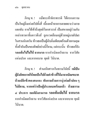 ๘๐ พุทธวจน

          ภิกษุ ท. ! แมพระเจาจักรพรรดิ ไดครองความ
เปนใหญยิ่งแหงทวีปทั้งสี่ เบืองหนาจากการตายเพราะรางกาย
                               ้
แตกดับ อาจไดเขาถึงสุคติโลกสวรรค เปนสหายอยูรวมกับ
เหลาเทวดาชั้นดาวดึงส ถูกแวดลอมอยูดวยหมูนางอัปษร
ในสวนนันทวัน ทาวเธอเปนผูเอิบอิ่มเพียบพรอมดวยกามคุณ
ทั้งหาอันเปนของทิพยอยางนี้ก็ตาม, แตกระนั้น ทาวเธอก็ยัง
รอดพนไปไมได จากนรก จากกําเนิดเดรัจฉาน จากวิสัย
แหงเปรต และจากอบาย ทุคติ วินิบาต.

         ภิกษุ ท. ! สวนอริยสาวกในธรรมวินยนี้ แมเปน
                                            ั
ผูยงอัตตภาพใหพอเปนไปดวยคําขาวที่ไดมาจากบิณฑบาต
    ั
ดวยปลีแขงของตนเอง พันกายดวยการนุงหมผาปอน ๆ
ไมมีชาย, หากแตวาเปนผูประกอบพรอมแลว ดวยธรรม
                         
๔ ประการ เธอก็ยังสามารถ รอดพนเสียได จากนรก
จากกําเนิดเดรัจฉาน จากวิสยแหงเปรต และจากอบาย ทุคติ
                         ั
วินบาต.
   ิ
 