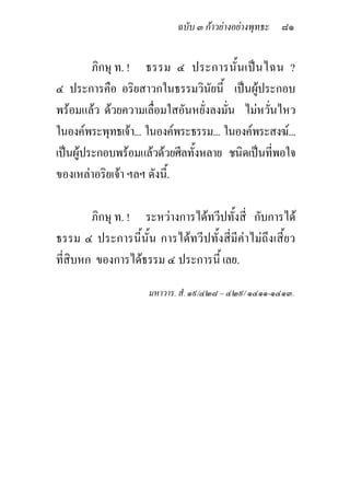 ฉบับ ๓ กาวยางอยางพุทธะ ๘๑


         ภิกษุ ท. ! ธรรม ๔ ประการนั้ น เปน ไฉน ?
๔ ประการคือ อริยสาวกในธรรมวินัยนี้ เปนผูประกอบ
พรอมแลว ดวยความเลื่อมใสอันหยั่งลงมัน ไมหวันไหว
                                       ่       ่
ในองคพระพุทธเจา... ในองคพระธรรม... ในองคพระสงฆ...
เปนผูประกอบพรอมแลวดวยศีลทั้งหลาย ชนิดเปนทีพอใจ
                                                 ่
ของเหลาอริยเจา ฯลฯ ดังนี้.

        ภิกษุ ท. ! ระหวางการไดทวีปทั้งสี่ กับการได
ธรรม ๔ ประการนี้นั้น การไดทวีปทั้งสี่มีคาไมถึงเสี้ยว
ที่สิบหก ของการไดธรรม ๔ ประการนี้ เลย.

                     มหาวาร. สํ. ๑๙/๔๒๘ – ๔๒๙/ ๑๔๑๑-๑๔๑๓.
 