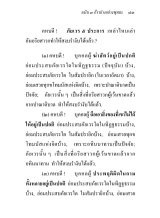 ฉบับ ๓ กาวยางอยางพุทธะ ๘๓


        คหบดี ! ภั ย เวร ๕ ประการ เหล า ไหนเล า
อันอริยสาวกทําใหสงบรํางับไดแลว ?

          (๑) คหบดี ! บุ ค คลผู ฆ า สั ต ว อ ยู เ ป น ปกติ
ย อ มประสบภัย เวรใดในทิ ฏ ฐธรรม (ป จ จุบัน ) บ า ง,
ยอมประสบภัยเวรใด ในสัมปรายิก (ในเวลาถัดมา) บาง,
ยอมเสวยทุกขโทมนัสแหงจิตบาง, เพราะปาณาติบาตเปน
ปจจัย; ภัยเวรนั้น ๆ เปนสิ่งที่อริยสาวกผูเวนขาดแลว
จากปาณาติบาต ทําใหสงบรํางับไดแลว.
          (๒) คหบดี ! บุคคลผู ถือเอาสิ่งของที่เขาไมได
ใหอยูเปนปกติ ยอมประสบภัยเวรใดในทิฏฐธรรมบาง,
ยอมประสบภัยเวรใด ในสัมปรายิกบาง, ยอมเสวยทุกข
โทมนัส แห ง จิ ต บา ง, เพราะอทิ น นาทานเป น ปจ จัย ;
ภั ย เวรนั้ น ๆ เป น สิ่ ง ที่ อ ริ ย สาวกผู เ ว น ขาดแล ว จาก
อทินนาทาน ทําใหสงบรํางับไดแลว.
          (๓) คหบดี ! บุ ค คลผู ประพฤติ ผิ ด ในกาม
ทั้งหลายอยูเปนปกติ ยอมประสบภัยเวรใดในทิฏฐธรรม
บาง, ยอมประสบภัยเวรใด ในสัมปรายิกบาง, ยอมเสวย
 