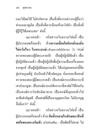 ๘๖ พุทธวจน

และใหผลได ไมจํากัดกาล เปนสิ่งที่ควรกลาวกะผูอื่นวา
ทานจงมาดูเถิด เปนสิ่งที่ควรนอมเขามาใสตัว เปนสิ่งที่
ผูรูก็รูไดเฉพาะตน” ดังนี้.
              (๓) คหบดี ! อริยสาวกในธรรมวินัยนี้ เปน
ผูประกอบพรอมแลว ดวยความเลื่อมใสอันหยั่งลงมั่น
ไมหวั่นไหว ในพระสงฆ (สังฆอเวจจัปปสาท) วา “สงฆ
สาวกของพระผูมีพระภาคเจา เปนผูปฏิบัติดีแลว เปน
ผูปฏิบัติตรงแลว เปนผูปฏิบัติเพื่อรูธรรมเปนเครื่องออก
จากทุกข เปนผูปฏิบัติสมควรแลว ไดแกบุคคลเหลานี้คือ
คูแหงบุรุษสี่คู นับเรียงตัวไดแปดบุรุษ นั่นแหละคือสงฆ
สาวกของพระผูมีพระภาคเจา เปนสงฆควรแกสักการะที่
เขานํามาบูชา เปนสงฆควรแกสักการะที่เขาจัดไวตอนรับ
เป น สงฆ ค วรรั บ ทั ก ษิ ณ าทาน เป น สงฆ ที่ บุ ค คลทั่ ว ไป
จะพึงทําอัญชลี เปนสงฆที่เปนนาบุญของโลก ไมมีนาบุญ
อื่นยิ่งกวา” ดังนี้.
              (๔) คหบดี ! อริยสาวกในธรรมวินัยนี้ เปน
ผูประกอบพรอมแลว ดวย ศีลทั้งหลายในลักษณะเปนที่
พอใจของพระอริยเจา (อริยกันตศีล) : เปนศีลที่ไมขาด ไม
 