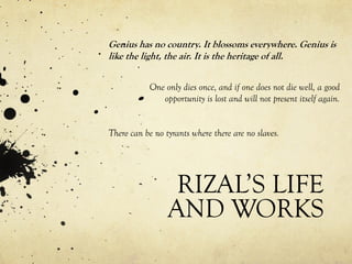 RIZAL’S LIFE
AND WORKS
Genius has no country. It blossoms everywhere. Genius is
like the light, the air. It is the heritage of all.
One only dies once, and if one does not die well, a good
opportunity is lost and will not present itself again.
There can be no tyrants where there are no slaves.
 