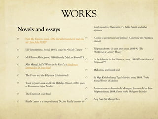 WORKS
Novels and essays
Noli Me Tángere, novel, 1887 (literally Spanish for 'touch me
not', from John 20:17)]
El Filibusterismo, (novel, 1891), sequel to Noli Me Tángere
Mi Último Adiós, poem, 1896 (literally "My Last Farewell" )
Alin Mang Lahi” (“Whate’er the Race”), a Kundiman
attributed to Dr. José Rizal[
The Friars and the Filipinos (Unfinished)
Toast to Juan Luna and Felix Hidalgo (Speech, 1884), given
at Restaurante Ingles, Madrid
The Diaries of José Rizal
Rizal's Letters is a compendium of Dr. Jose Rizal's letters to his
family members, Blumentritt, Fr. Pablo Pastells and other
reformers
"Come se gobiernan las Filipinas" (Governing the Philippine
islands)
Filipinas dentro de cien años essay, 1889-90 (The
Philippines a Century Hence)
La Indolencia de los Filipinos, essay, 1890 (The indolence of
Filipinos) [45]
Makamisa unfinished novel
Sa Mga Kababaihang Taga Malolos, essay, 1889, To the
Young Women of Malolos
Annotations to Antonio de Moragas, Sucesos de las Islas
Filipinas (essay, 1889, Events in the Philippine Islands)
Ang Awit Ni Maria Clara
 