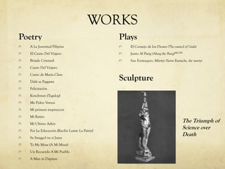 WORKS
Poetry
A La Juventud Filipina
El Canto Del Viajero
Briayle Crismarl
Canto Del Viajero
Canto de María Clara
Dalit sa Paggawa
Felicitación
Kundiman (Tagalog)
Me Piden Versos
Mi primera inspiracion
Mi Retiro
Mi Ultimo Adiós
Por La Educación (Recibe Lustre La Patria)
Sa Sanggol na si Jesus
To My Muse (A Mi Musa)
Un Recuerdo A Mi Pueblo
A Man in Dapitan
Plays
El Consejo de los Dioses (The council of Gods)
Junto Al Pasig (Along the Pasig)[46]:381
San Euistaquio, Mártyr (Saint Eustache, the martyr
Sculpture
The Triumph of
Science over
Death
 