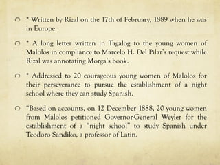 * Written by Rizal on the 17th of February, 1889 when he was
in Europe.
* A long letter written in Tagalog to the young women of
Malolos in compliance to Marcelo H. Del Pilar’s request while
Rizal was annotating Morga’s book.
* Addressed to 20 courageous young women of Malolos for
their perseverance to pursue the establishment of a night
school where they can study Spanish.
“Based on accounts, on 12 December 1888, 20 young women
from Malolos petitioned Governor-General Weyler for the
establishment of a “night school” to study Spanish under
Teodoro Sandiko, a professor of Latin.
 